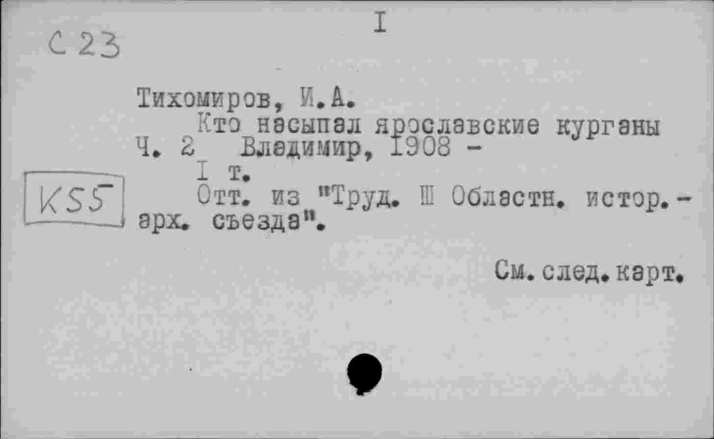 ﻿I
Тихомиров, И.A.
Кто насыпал ярославские курганы Ч. 2 Владимир, 1908 ~
I т.
Отт. из ’’Труд. Ш Области, истор. -арх. съезда”.
См. след. карт.